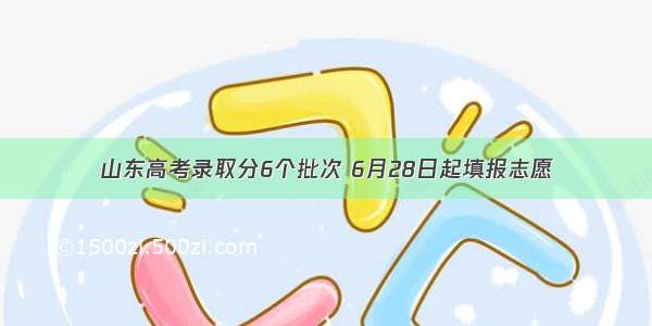 山东高考录取分6个批次 6月28日起填报志愿