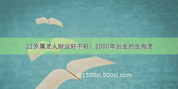 21岁属龙人财运好不好：2000年出生的生肖龙