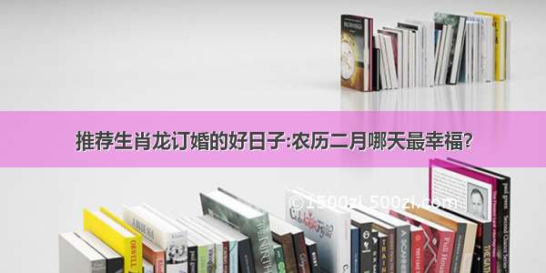 推荐生肖龙订婚的好日子:农历二月哪天最幸福？