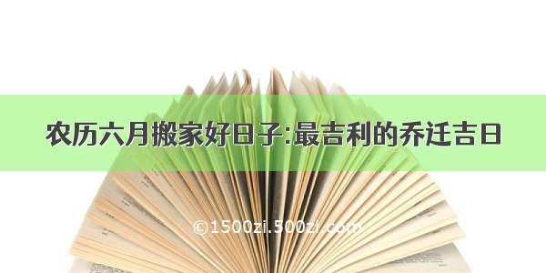 农历六月搬家好日子:最吉利的乔迁吉日