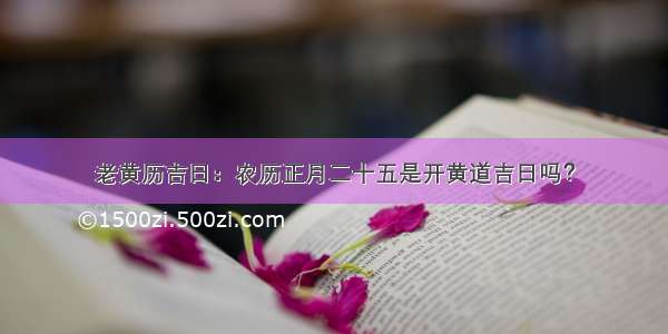 老黄历吉日：农历正月二十五是开黄道吉日吗？