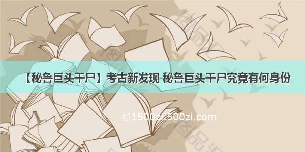 【秘鲁巨头干尸】考古新发现 秘鲁巨头干尸究竟有何身份