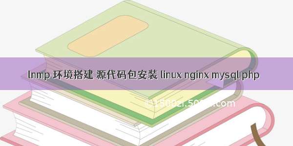 lnmp 环境搭建 源代码包安装 linux nginx mysql php