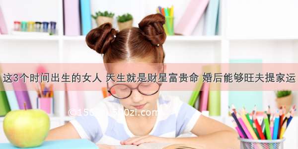 这3个时间出生的女人 天生就是财星富贵命 婚后能够旺夫提家运