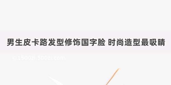 男生皮卡路发型修饰国字脸 时尚造型最吸睛