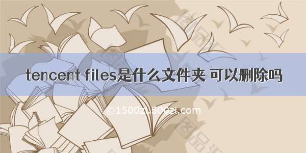 tencent files是什么文件夹 可以删除吗