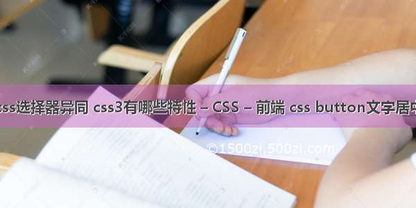 css选择器异同 css3有哪些特性 – CSS – 前端 css button文字居中