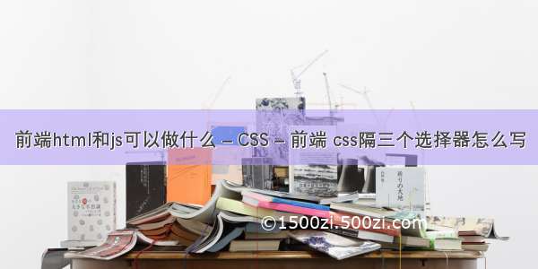 前端html和js可以做什么 – CSS – 前端 css隔三个选择器怎么写