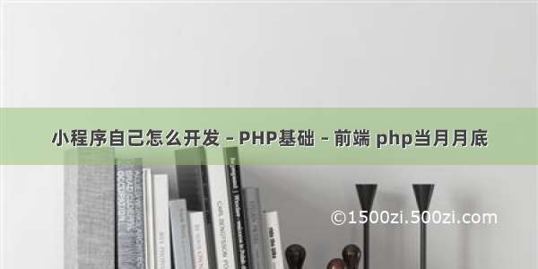 小程序自己怎么开发 – PHP基础 – 前端 php当月月底