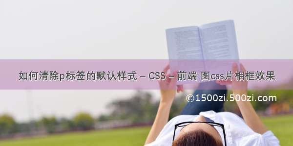 如何清除p标签的默认样式 – CSS – 前端 图css片相框效果