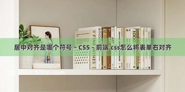 居中对齐是哪个符号 – CSS – 前端 css怎么将表单右对齐