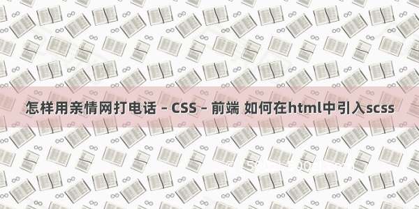 怎样用亲情网打电话 – CSS – 前端 如何在html中引入scss