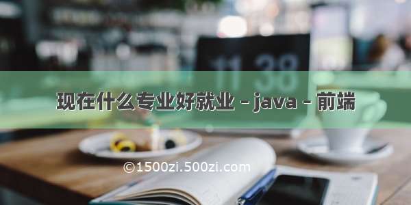 现在什么专业好就业 – java – 前端