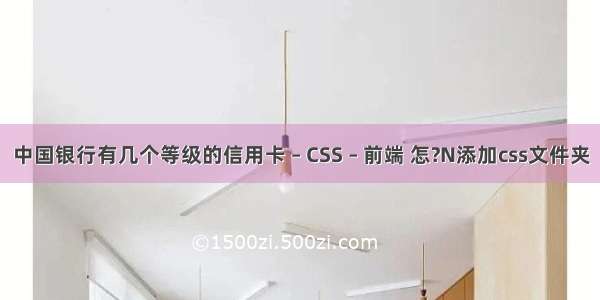 中国银行有几个等级的信用卡 – CSS – 前端 怎?N添加css文件夹