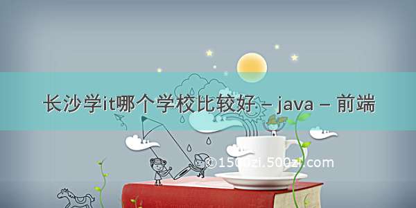 长沙学it哪个学校比较好 – java – 前端