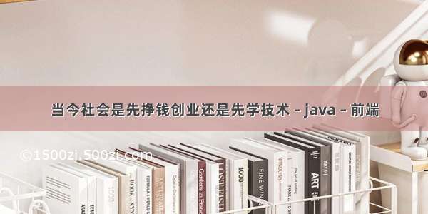 当今社会是先挣钱创业还是先学技术 – java – 前端