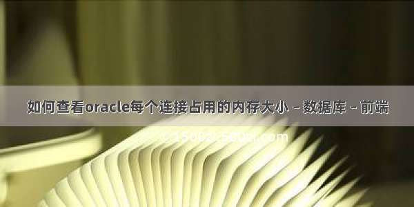 如何查看oracle每个连接占用的内存大小 – 数据库 – 前端