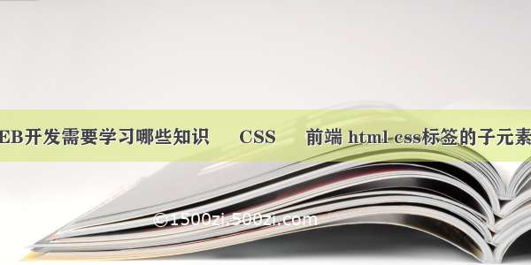 WEB开发需要学习哪些知识 – CSS – 前端 html css标签的子元素吗