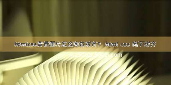 htmlcss背景图片怎么向右对齐？ html css 向下对齐