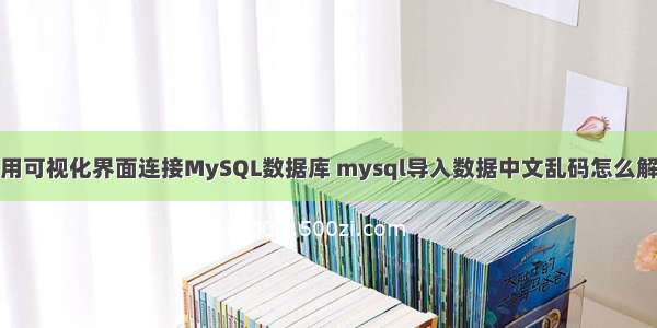 如何使用可视化界面连接MySQL数据库 mysql导入数据中文乱码怎么解决方案