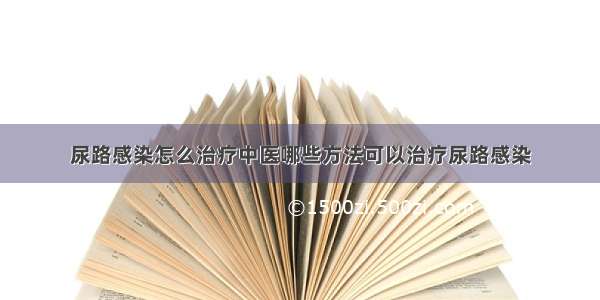 尿路感染怎么治疗中医哪些方法可以治疗尿路感染