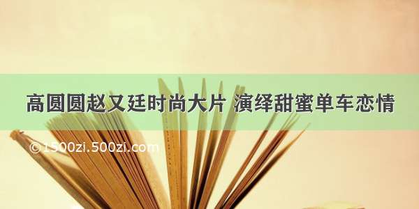 高圆圆赵又廷时尚大片 演绎甜蜜单车恋情