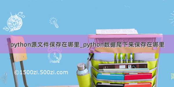 python源文件保存在哪里_python数据爬下来保存在哪里