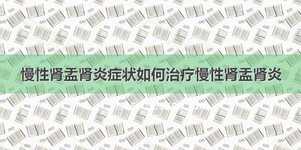 慢性肾盂肾炎症状如何治疗慢性肾盂肾炎