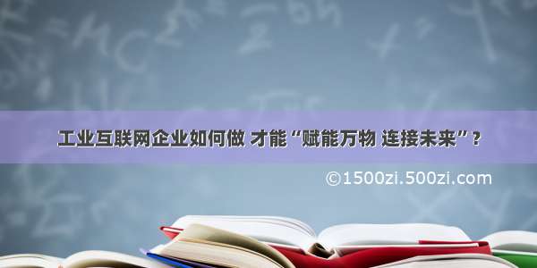 工业互联网企业如何做 才能“赋能万物 连接未来”？