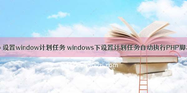 php 设置window计划任务 windows下设置计划任务自动执行PHP脚本