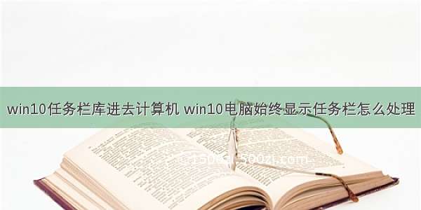 win10任务栏库进去计算机 win10电脑始终显示任务栏怎么处理