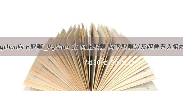python向上取整_Python 之 向上取整 向下取整以及四舍五入函数