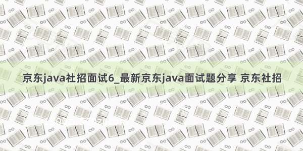 京东java社招面试6_最新京东java面试题分享 京东社招