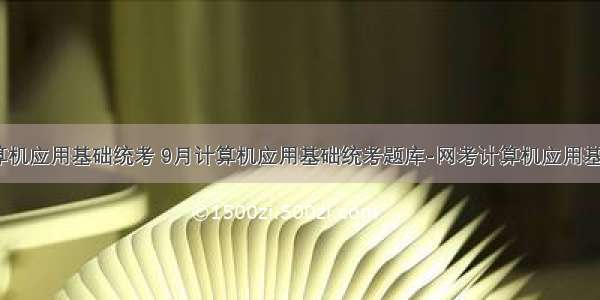 9月份计算机应用基础统考 9月计算机应用基础统考题库-网考计算机应用基础真题1...