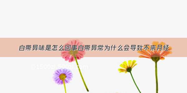 白带异味是怎么回事白带异常为什么会导致不来月经