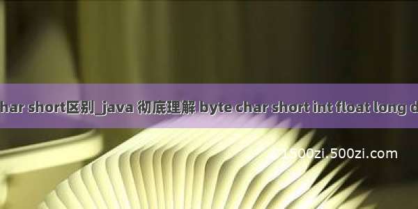 java char short区别_java 彻底理解 byte char short int float long double