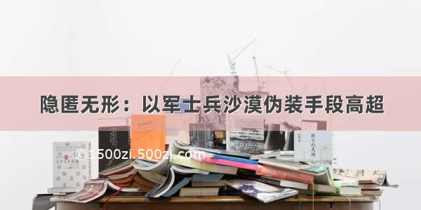 隐匿无形：以军士兵沙漠伪装手段高超