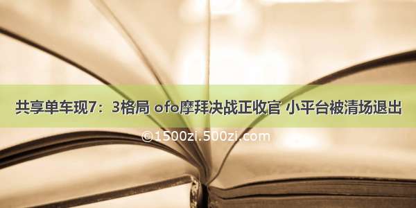 共享单车现7：3格局 ofo摩拜决战正收官 小平台被清场退出