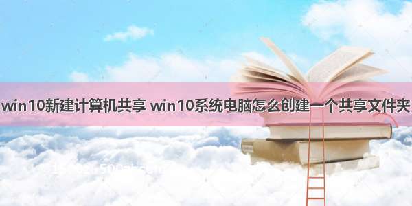 win10新建计算机共享 win10系统电脑怎么创建一个共享文件夹