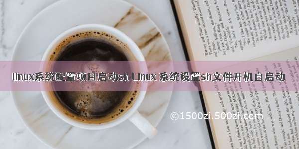 linux系统配置项目启动sh Linux 系统设置sh文件开机自启动