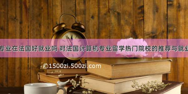 计算机专业在法国好就业吗 对法国计算机专业留学热门院校的推荐与就业分析...