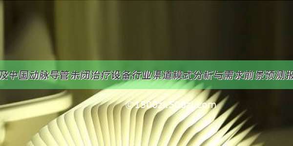 全球及中国动脉导管未闭治疗设备行业渠道模式分析与需求前景预测报告版