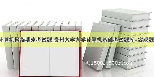 贵大计算机网络期末考试题 贵州大学大学计算机基础考试题库-客观题1.doc