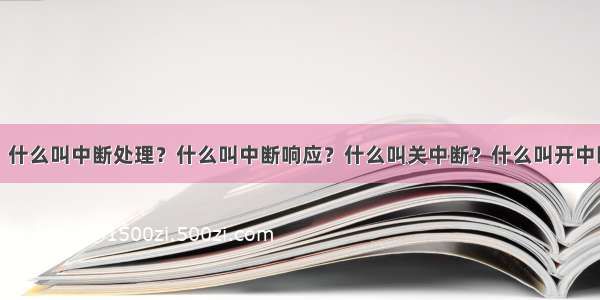 什么叫中断？什么叫中断处理？什么叫中断响应？什么叫关中断？什么叫开中断？什么叫中