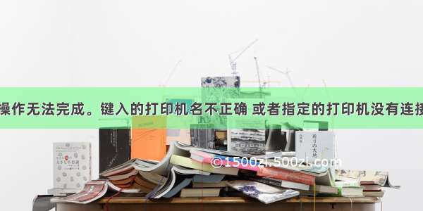 解决方法：操作无法完成。键入的打印机名不正确 或者指定的打印机没有连接到服务器上