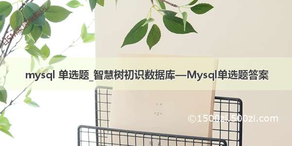 mysql 单选题_智慧树初识数据库—Mysql单选题答案