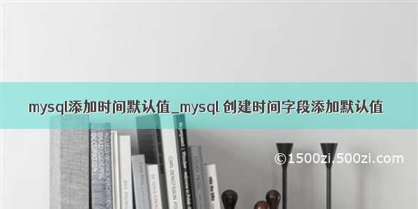 mysql添加时间默认值_mysql 创建时间字段添加默认值