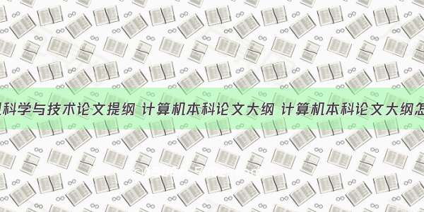 计算机科学与技术论文提纲 计算机本科论文大纲 计算机本科论文大纲怎么写...