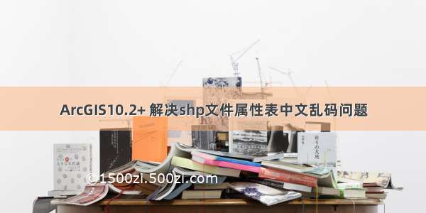 ArcGIS10.2+ 解决shp文件属性表中文乱码问题