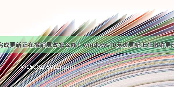 win10无法完成更新正在撤销更改怎么办？windows10无法更新正在撤销更改的解决方法